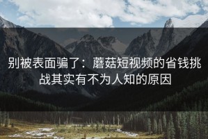 别被表面骗了：蘑菇短视频的省钱挑战其实有不为人知的原因