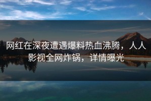 网红在深夜遭遇爆料热血沸腾，人人影视全网炸锅，详情曝光
