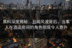 黑料深度揭秘：丑闻风波背后，当事人在酒店房间的角色彻底令人意外