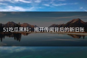 51吃瓜黑料：揭开传闻背后的新旧账