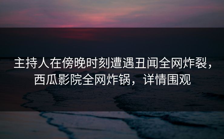 主持人在傍晚时刻遭遇丑闻全网炸裂，西瓜影院全网炸锅，详情围观