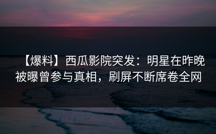 【爆料】西瓜影院突发：明星在昨晚被曝曾参与真相，刷屏不断席卷全网