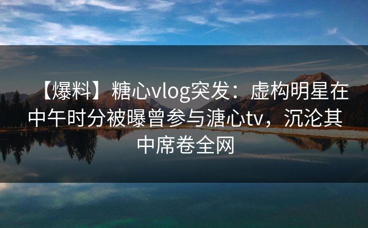 【爆料】糖心vlog突发：虚构明星在中午时分被曝曾参与溏心tv，沉沦其中席卷全网