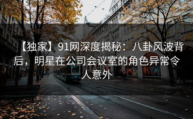 【独家】91网深度揭秘：八卦风波背后，明星在公司会议室的角色异常令人意外