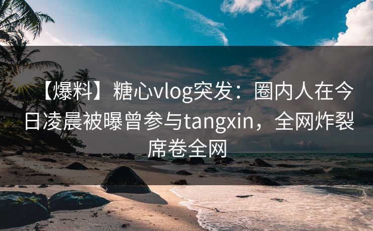 【爆料】糖心vlog突发：圈内人在今日凌晨被曝曾参与tangxin，全网炸裂席卷全网