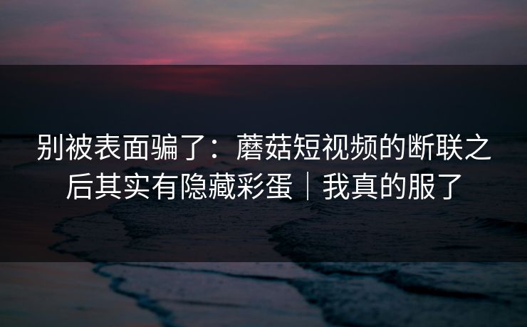 别被表面骗了:蘑菇短视频的断联之后其实有隐藏彩蛋|我真的服了 别被表面骗了:蘑菇短视频的断联之后其实有隐藏彩蛋|我真的服了