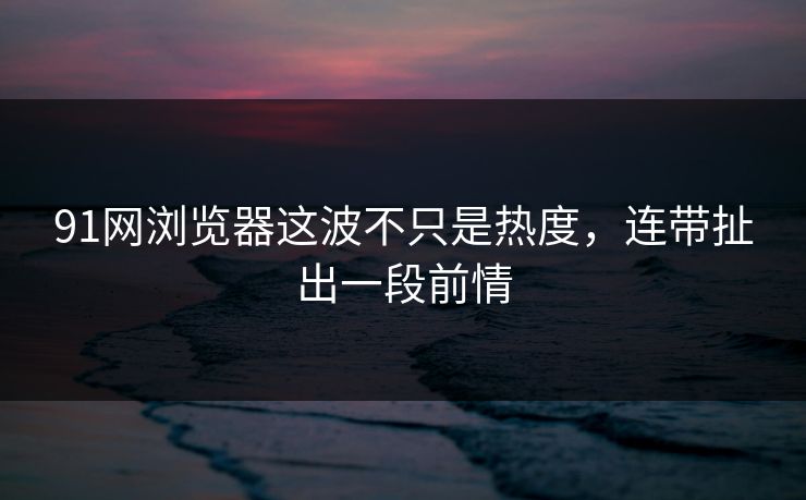91网浏览器这波不只是热度，连带扯出一段前情