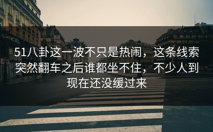 51八卦这一波不只是热闹，这条线索突然翻车之后谁都坐不住，不少人到现在还没缓过来