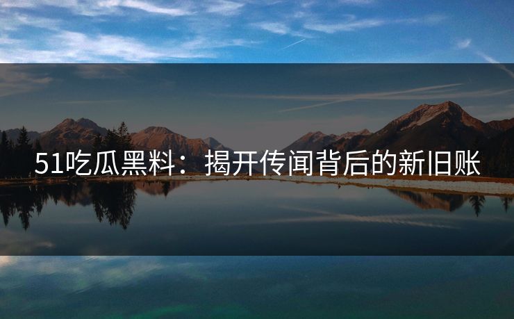 51吃瓜黑料：揭开传闻背后的新旧账