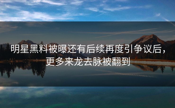 明星黑料被曝还有后续再度引争议后，更多来龙去脉被翻到