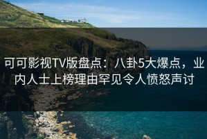 可可影视TV版盘点：八卦5大爆点，业内人士上榜理由罕见令人愤怒声讨