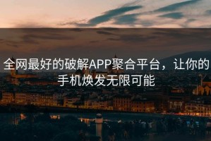 全网最好的破解APP聚合平台，让你的手机焕发无限可能