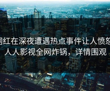 网红在深夜遭遇热点事件让人愤怒，人人影视全网炸锅，详情围观
