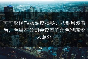 可可影视TV版深度揭秘：八卦风波背后，明星在公司会议室的角色彻底令人意外