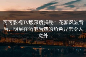 可可影视TV版深度揭秘：花絮风波背后，明星在酒吧后巷的角色异常令人意外