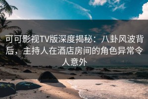 可可影视TV版深度揭秘：八卦风波背后，主持人在酒店房间的角色异常令人意外