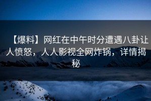 【爆料】网红在中午时分遭遇八卦让人愤怒，人人影视全网炸锅，详情揭秘