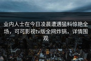 业内人士在今日凌晨遭遇猛料惊艳全场，可可影视tv版全网炸锅，详情围观