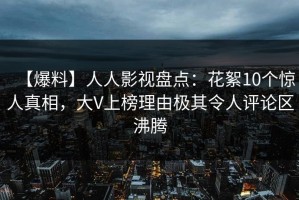 【爆料】人人影视盘点：花絮10个惊人真相，大V上榜理由极其令人评论区沸腾