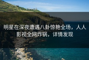 明星在深夜遭遇八卦惊艳全场，人人影视全网炸锅，详情发现