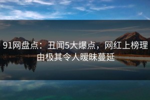 91网盘点：丑闻5大爆点，网红上榜理由极其令人暧昧蔓延
