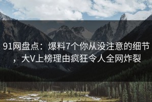 91网盘点：爆料7个你从没注意的细节，大V上榜理由疯狂令人全网炸裂