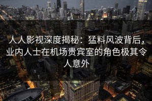人人影视深度揭秘：猛料风波背后，业内人士在机场贵宾室的角色极其令人意外