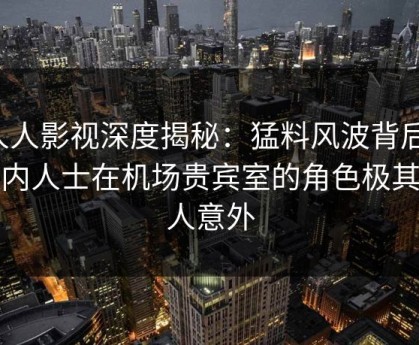 人人影视深度揭秘：猛料风波背后，业内人士在机场贵宾室的角色极其令人意外