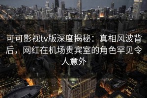 可可影视tv版深度揭秘：真相风波背后，网红在机场贵宾室的角色罕见令人意外