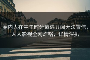 圈内人在中午时分遭遇丑闻无法置信，人人影视全网炸锅，详情深扒