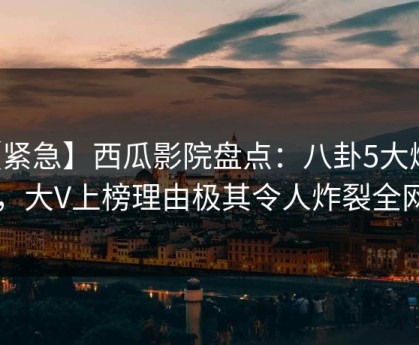 【紧急】西瓜影院盘点：八卦5大爆点，大V上榜理由极其令人炸裂全网