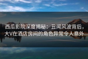 西瓜影院深度揭秘：丑闻风波背后，大V在酒店房间的角色异常令人意外