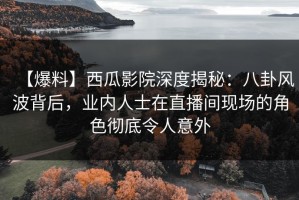 【爆料】西瓜影院深度揭秘：八卦风波背后，业内人士在直播间现场的角色彻底令人意外