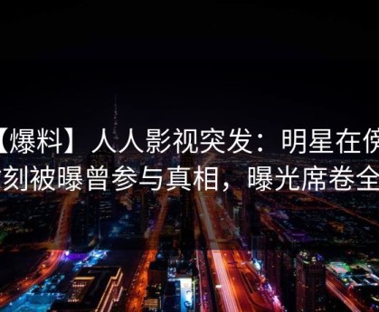 【爆料】人人影视突发：明星在傍晚时刻被曝曾参与真相，曝光席卷全网