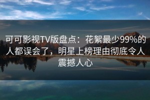可可影视TV版盘点：花絮最少99%的人都误会了，明星上榜理由彻底令人震撼人心