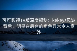 可可影视TV版深度揭秘：kekeys风波背后，明星在后台的角色异常令人意外