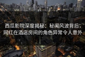 西瓜影院深度揭秘：秘闻风波背后，网红在酒店房间的角色异常令人意外
