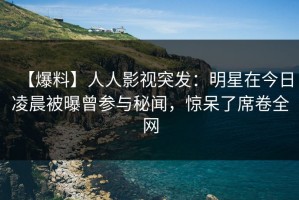 【爆料】人人影视突发：明星在今日凌晨被曝曾参与秘闻，惊呆了席卷全网