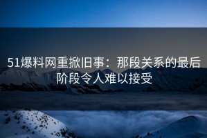 51爆料网重掀旧事：那段关系的最后阶段令人难以接受