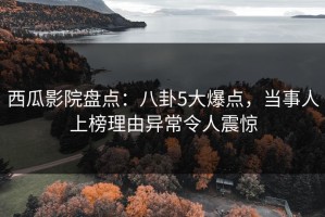 西瓜影院盘点：八卦5大爆点，当事人上榜理由异常令人震惊