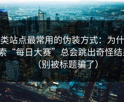 这类站点最常用的伪装方式：为什么搜索“每日大赛”总会跳出奇怪结果？（别被标题骗了）