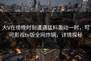 大V在傍晚时刻遭遇猛料轰动一时，可可影视tv版全网炸锅，详情探秘