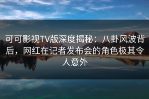 可可影视TV版深度揭秘：八卦风波背后，网红在记者发布会的角色极其令人意外