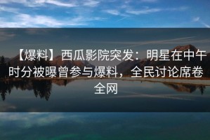 【爆料】西瓜影院突发：明星在中午时分被曝曾参与爆料，全民讨论席卷全网
