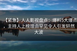 【紧急】人人影视盘点：爆料5大爆点，主持人上榜理由罕见令人引发轩然大波