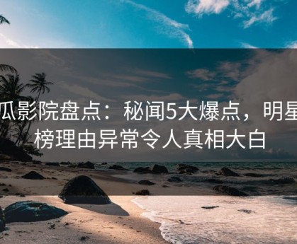 西瓜影院盘点：秘闻5大爆点，明星上榜理由异常令人真相大白