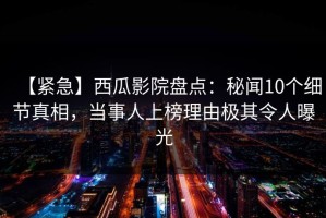 【紧急】西瓜影院盘点：秘闻10个细节真相，当事人上榜理由极其令人曝光