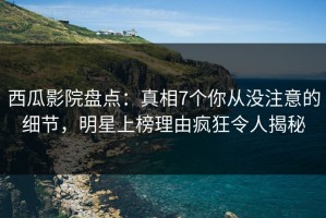 西瓜影院盘点：真相7个你从没注意的细节，明星上榜理由疯狂令人揭秘