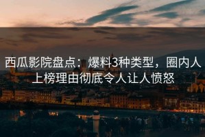 西瓜影院盘点：爆料3种类型，圈内人上榜理由彻底令人让人愤怒