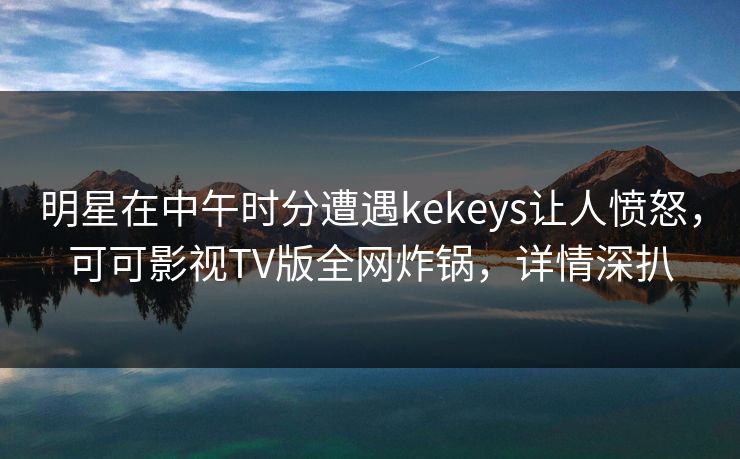 明星在中午时分遭遇kekeys让人愤怒，可可影视TV版全网炸锅，详情深扒